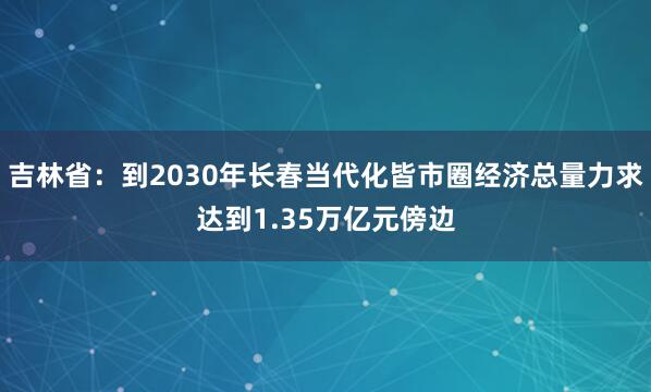 吉林省：到2030年长春当代化皆市圈经济总量力求达到1.35万亿元傍边